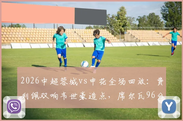 2026中超蓉城vs申花全场回放:费利佩双响韦世豪造点,席尔瓦96分钟绝杀逆转