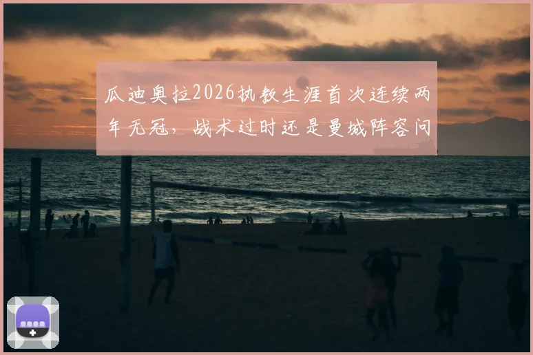瓜迪奥拉2026执教生涯首次连续两年无冠,战术过时还是曼城阵容问题?深度解析未来去向