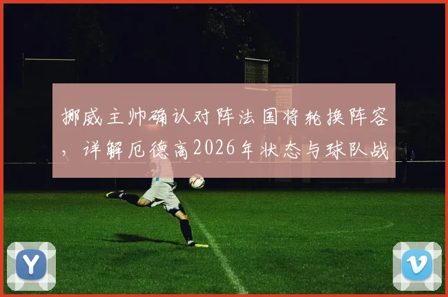 挪威主帅确认对阵法国将轮换阵容,详解厄德高2026年状态与球队战术安排