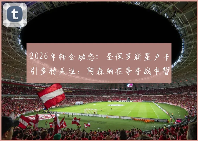 2026年转会动态：圣保罗新星卢卡引多特关注，阿森纳在争夺战中暂时领先
