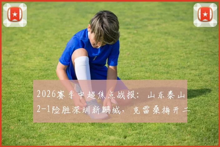 2026赛季中超焦点战报：山东泰山2-1险胜深圳新鹏城，克雷桑梅开二度，胡睿宝补时关键破门