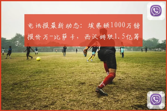 电讯报最新动态：埃弗顿1000万镑报价万-比萨卡，西汉姆联1.5亿筹资计划引关注