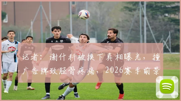 记者:谢什科被换下真相曝光,撞广告牌致胫骨疼痛,2026赛季前景引担忧
