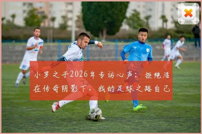 小罗之子2026年专访心声：拒绝活在传奇阴影下，我的足球之路自己定义