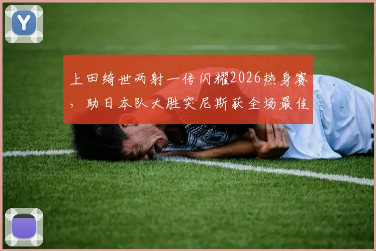 上田绮世两射一传闪耀2026热身赛，助日本队大胜突尼斯获全场最佳，深度解析其技术特点与球队战术价值