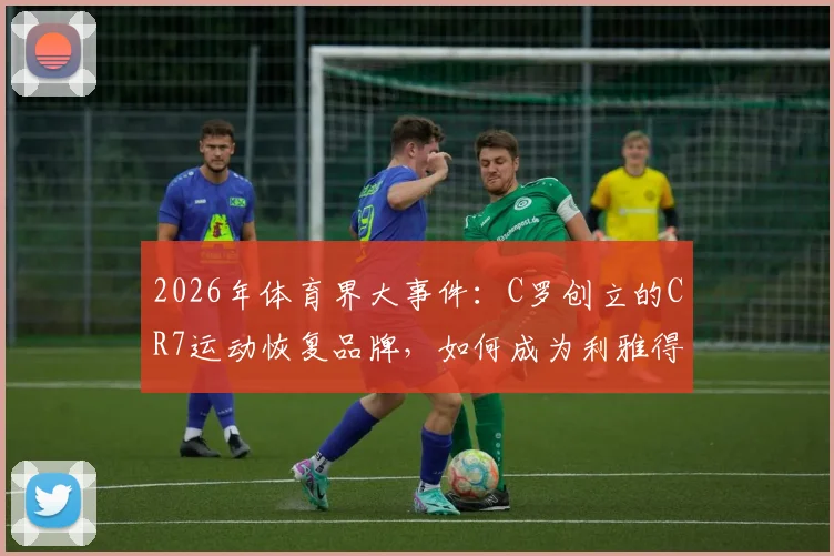 2026年体育界大事件:C罗创立的CR7运动恢复品牌,如何成为利雅得胜利官方赞助商?独家解读其市场布局与深远影响