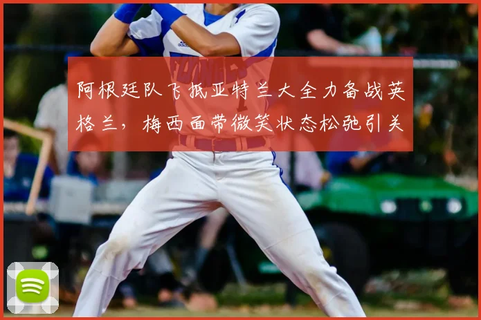 阿根廷队飞抵亚特兰大全力备战英格兰，梅西面带微笑状态松弛引关注，独家探营2026关键热身赛