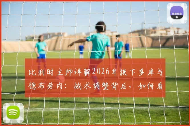 比利时主帅详解2026年换下多库与德布劳内:战术调整背后,如何看待队内良性争执?