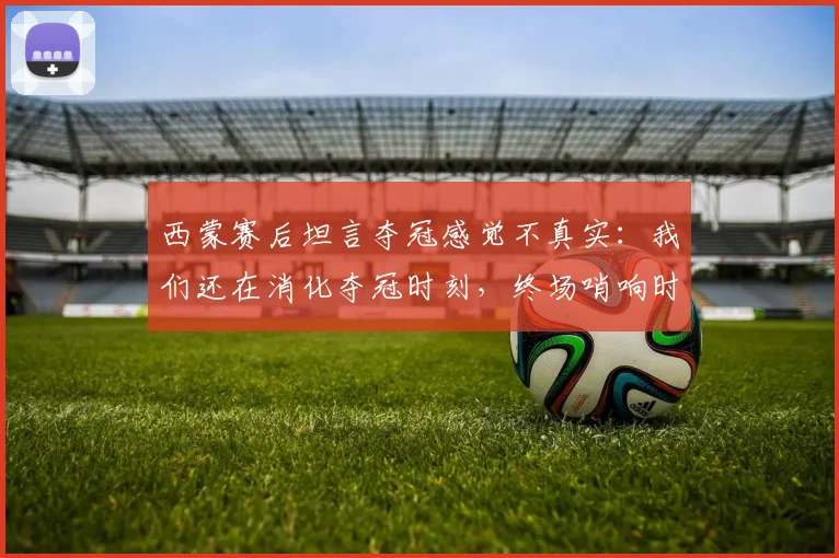 西蒙赛后坦言夺冠感觉不真实：我们还在消化夺冠时刻，终场哨响时我甚至没有情绪波动