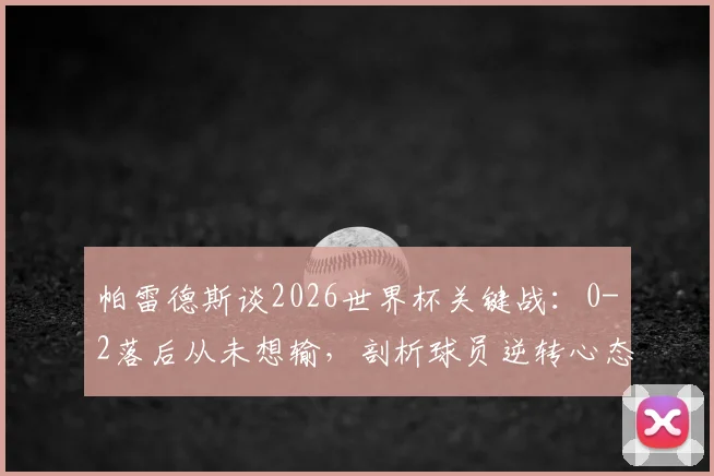 帕雷德斯谈2026世界杯关键战：0-2落后从未想输，剖析球员逆转心态与坚持到最后的实战意义