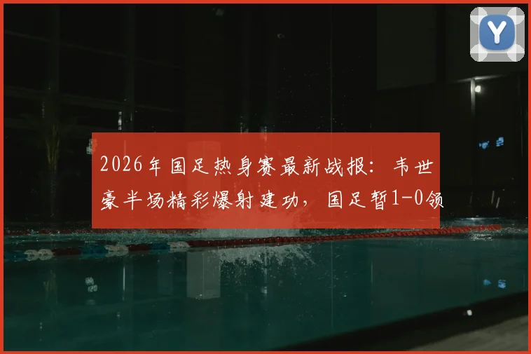 2026年国足热身赛最新战报：韦世豪半场精彩爆射建功，国足暂1-0领先库拉索