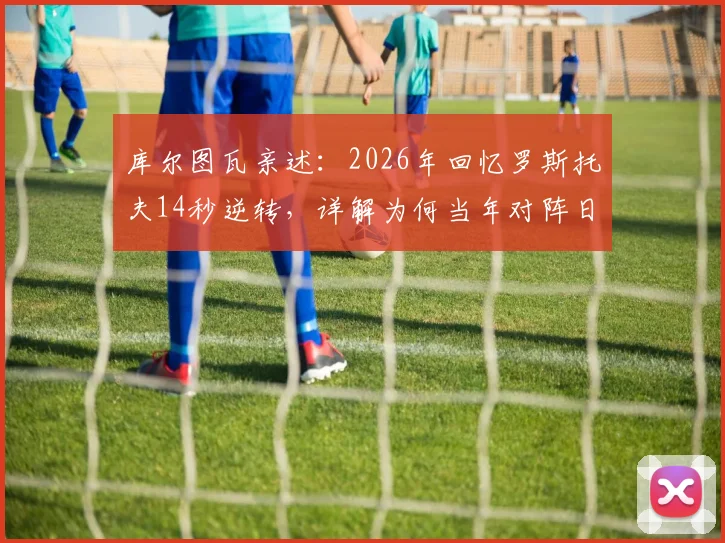 库尔图瓦亲述：2026年回忆罗斯托夫14秒逆转，详解为何当年对阵日本比这次更有把握