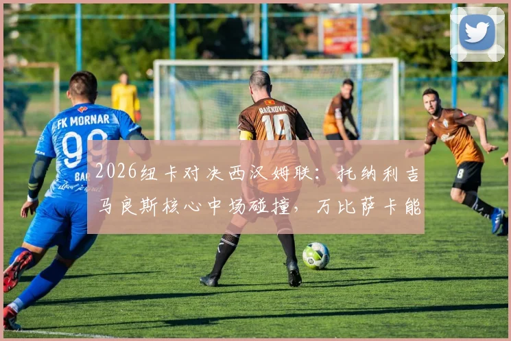 2026纽卡对决西汉姆联：托纳利吉马良斯核心中场碰撞，万比萨卡能否锁死边路？首发深度解读