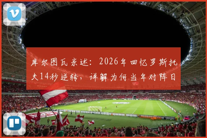 库尔图瓦亲述:2026年回忆罗斯托夫14秒逆转,详解为何当年对阵日本比这次更有把握