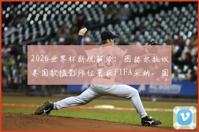 2026世界杯新规解读:图赫尔抗议奏国歌摄影师位置获FIFA采纳,国歌仪式流程将如何调整?