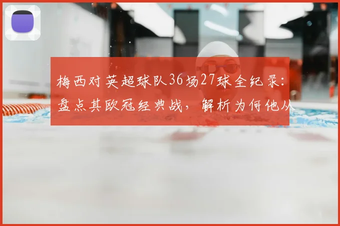 梅西对英超球队36场27球全纪录:盘点其欧冠经典战,解析为何他从未登陆英格兰联赛