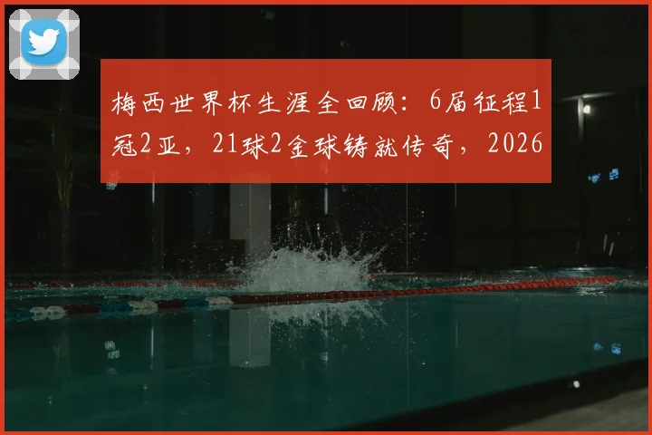 梅西世界杯生涯全回顾:6届征程1冠2亚,21球2金球铸就传奇,2026年能否续写?