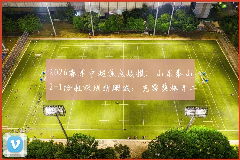 2026赛季中超焦点战报:山东泰山2-1险胜深圳新鹏城,克雷桑梅开二度,胡睿宝补时关键破门