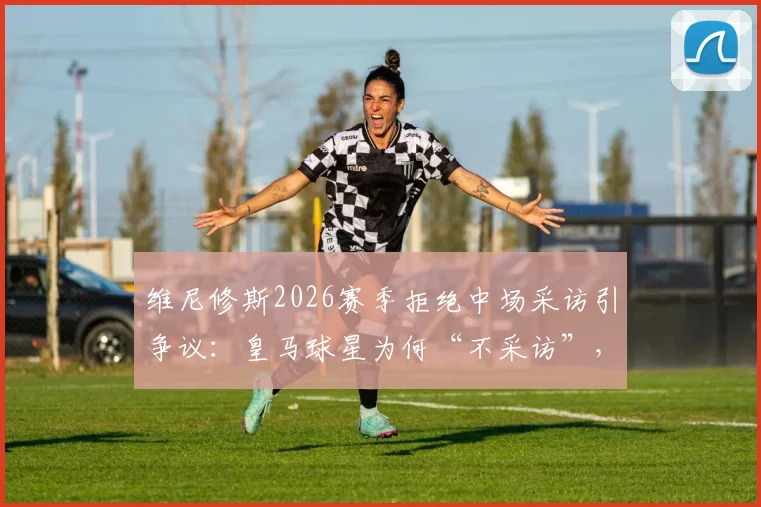 维尼修斯2026赛季拒绝中场采访引争议：皇马球星为何“不采访”，西甲联盟罚款规则深度解读