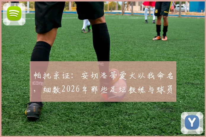 帕托亲证：安切洛蒂爱犬以我命名，细数2026年那些足坛教练与球员间的深厚情谊