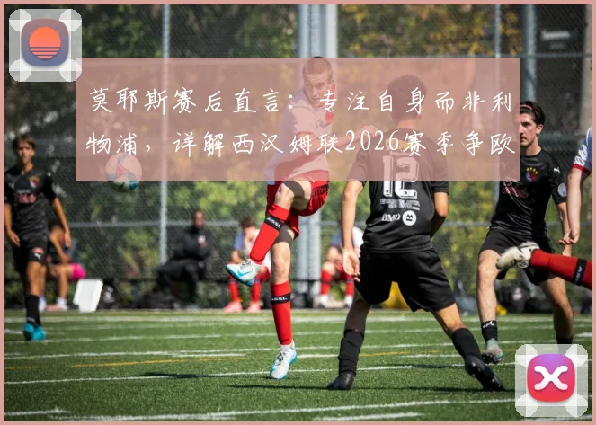 莫耶斯赛后直言：专注自身而非利物浦，详解西汉姆联2026赛季争欧战资格关键点