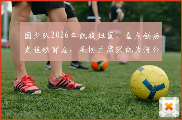国少队2026年凯旋归国!盘点创历史佳绩背后,足协主席宋凯为何公开感谢主帅浮嶋敏