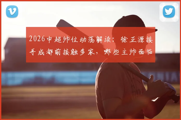2026中超帅位动荡解读：徐正源接手成都前接触多家，哪些主帅面临下课危机？