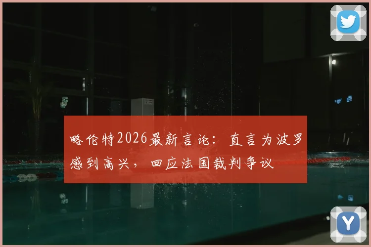 略伦特2026最新言论:直言为波罗感到高兴,回应法国裁判争议
