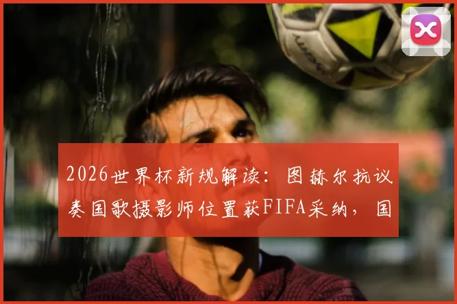 2026世界杯新规解读：图赫尔抗议奏国歌摄影师位置获FIFA采纳，国歌仪式流程将如何调整？