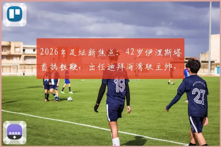 2026年足坛新焦点：42岁伊涅斯塔首执教鞭，出任迪拜海湾联主帅，传奇转型引热议