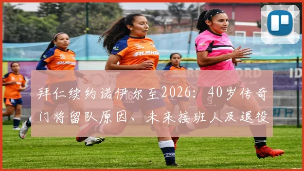 拜仁续约诺伊尔至2026：40岁传奇门将留队原因、未来接班人及退役前景分析