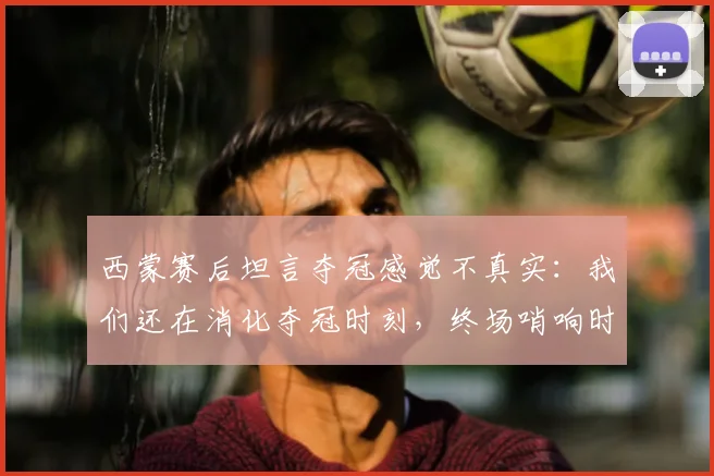 西蒙赛后坦言夺冠感觉不真实:我们还在消化夺冠时刻,终场哨响时我甚至没有情绪波动