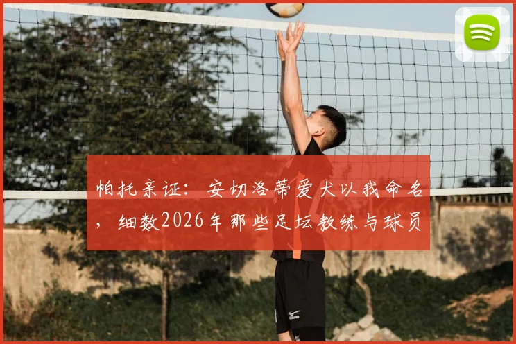 帕托亲证：安切洛蒂爱犬以我命名，细数2026年那些足坛教练与球员间的深厚情谊