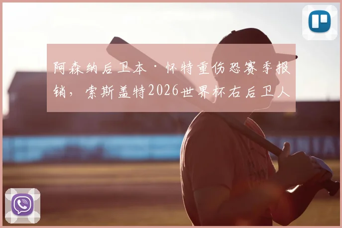 阿森纳后卫本·怀特重伤恐赛季报销,索斯盖特2026世界杯右后卫人选面临变数,最新伤情及替代者分析
