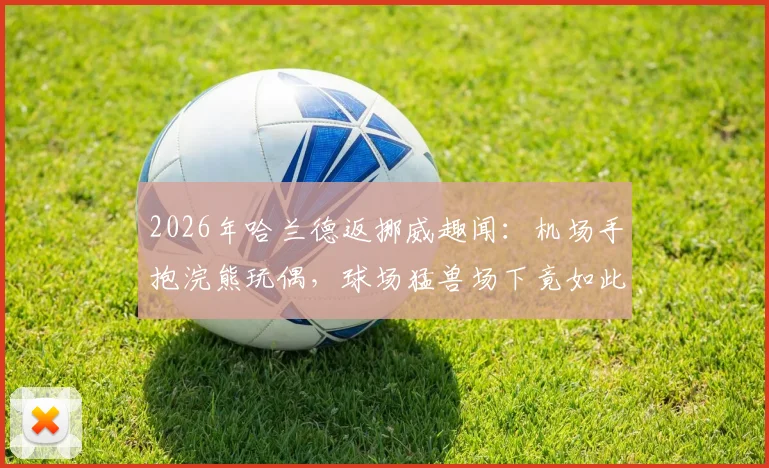 2026年哈兰德返挪威趣闻：机场手抱浣熊玩偶，球场猛兽场下竟如此反差萌