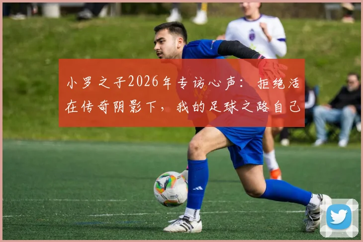 小罗之子2026年专访心声:拒绝活在传奇阴影下,我的足球之路自己定义