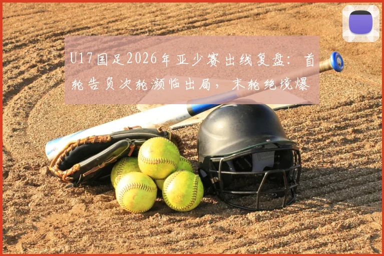 U17国足2026年亚少赛出线复盘：首轮告负次轮濒临出局，末轮绝境爆发晋级之路全解析