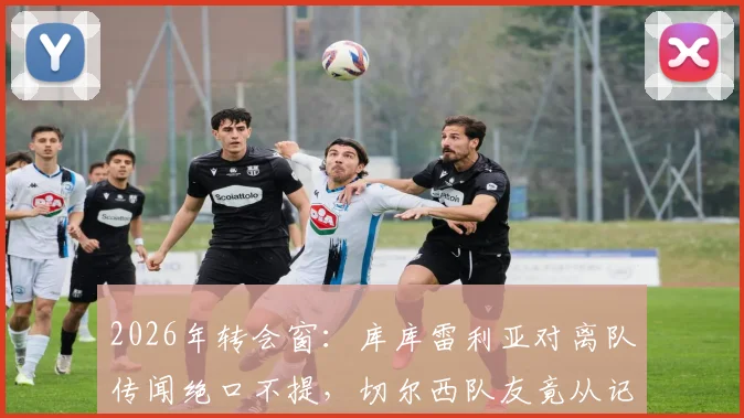 2026年转会窗：库库雷利亚对离队传闻绝口不提，切尔西队友竟从记者罗马诺处知晓动态