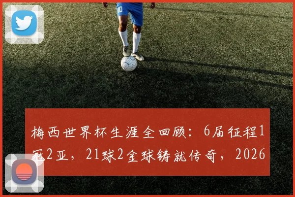 梅西世界杯生涯全回顾：6届征程1冠2亚，21球2金球铸就传奇，2026年能否续写？
