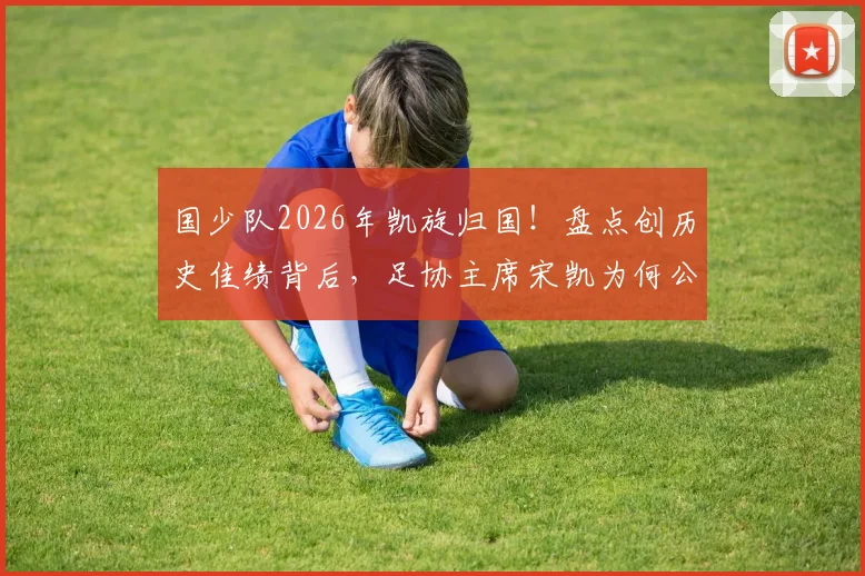 国少队2026年凯旋归国！盘点创历史佳绩背后，足协主席宋凯为何公开感谢主帅浮嶋敏