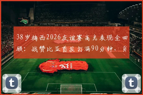 38岁梅西2026友谊赛高光表现全回顾：战赞比亚首发打满90分钟，贡献5次成功过人并打入关键一球