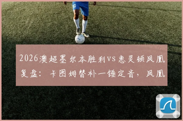 2026澳超墨尔本胜利vs惠灵顿凤凰复盘:卡图姆替补一锤定音,凤凰客场1-0带走关键三分