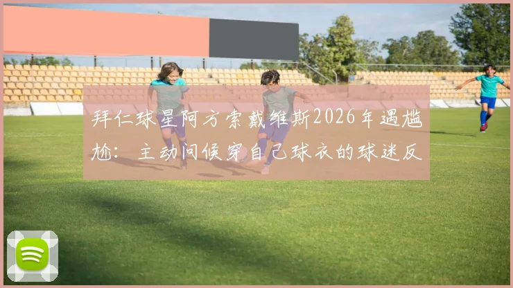 拜仁球星阿方索戴维斯2026年遇尴尬:主动问候穿自己球衣的球迷反被无视,现场视频引热议