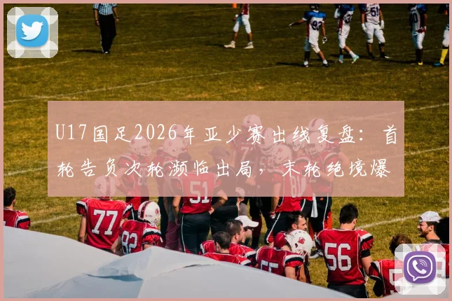 U17国足2026年亚少赛出线复盘:首轮告负次轮濒临出局,末轮绝境爆发晋级之路全解析