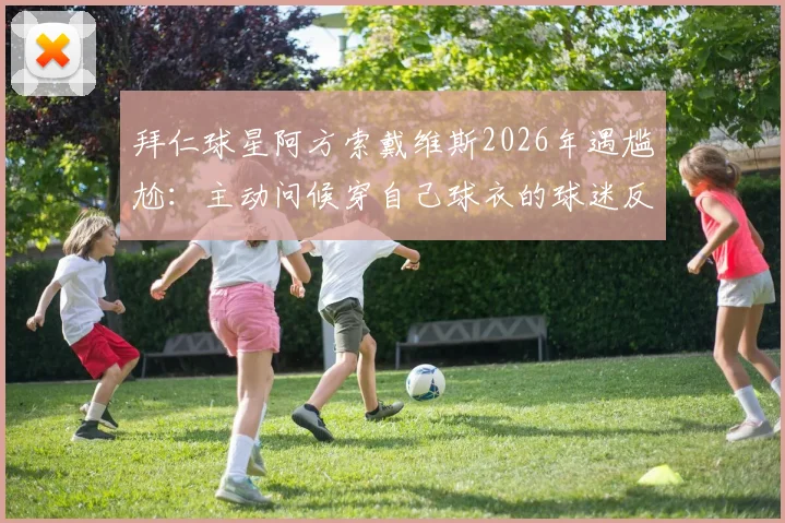 拜仁球星阿方索戴维斯2026年遇尴尬：主动问候穿自己球衣的球迷反被无视，现场视频引热议