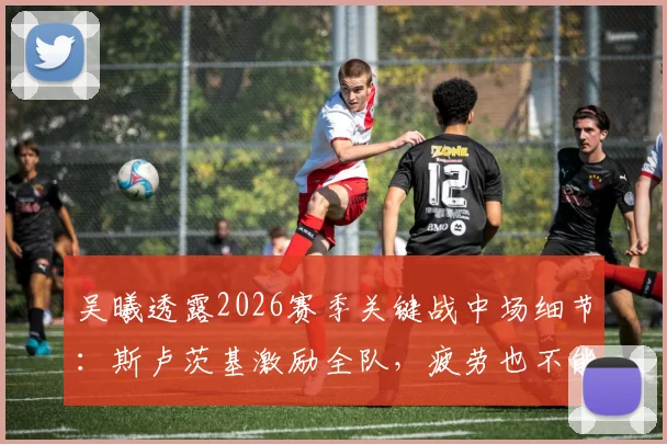吴曦透露2026赛季关键战中场细节：斯卢茨基激励全队，疲劳也不能放弃比赛欲望