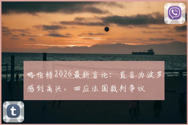 略伦特2026最新言论：直言为波罗感到高兴，回应法国裁判争议