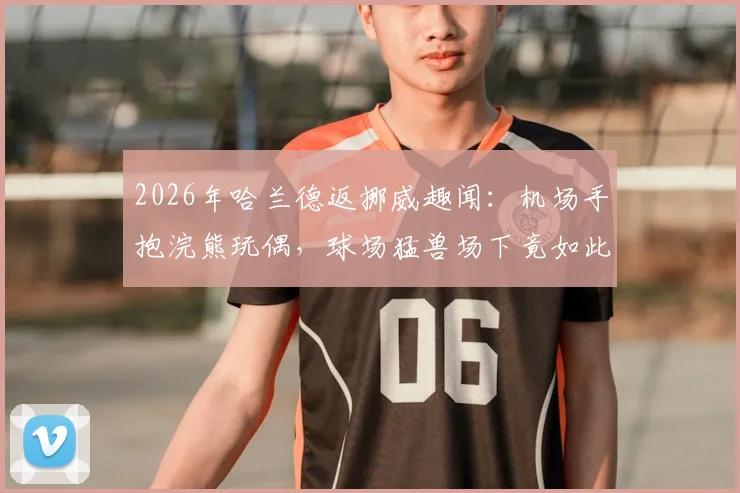 2026年哈兰德返挪威趣闻:机场手抱浣熊玩偶,球场猛兽场下竟如此反差萌