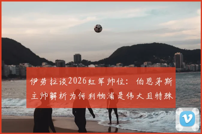 伊劳拉谈2026红军帅位:伯恩茅斯主帅解析为何利物浦是伟大且特殊的选择