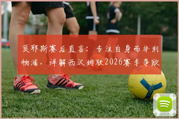 莫耶斯赛后直言:专注自身而非利物浦,详解西汉姆联2026赛季争欧战资格关键点